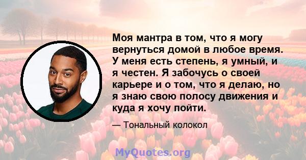 Моя мантра в том, что я могу вернуться домой в любое время. У меня есть степень, я умный, и я честен. Я забочусь о своей карьере и о том, что я делаю, но я знаю свою полосу движения и куда я хочу пойти.