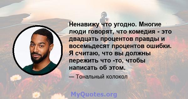 Ненавижу что угодно. Многие люди говорят, что комедия - это двадцать процентов правды и восемьдесят процентов ошибки. Я считаю, что вы должны пережить что -то, чтобы написать об этом.