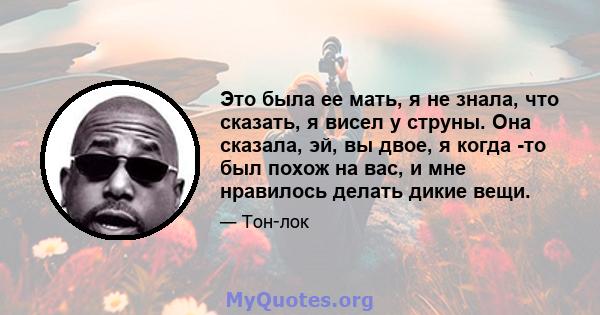 Это была ее мать, я не знала, что сказать, я висел у струны. Она сказала, эй, вы двое, я когда -то был похож на вас, и мне нравилось делать дикие вещи.