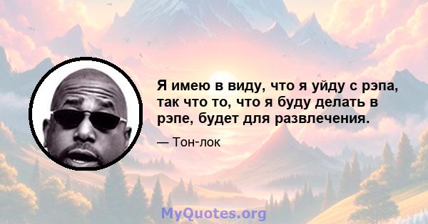 Я имею в виду, что я уйду с рэпа, так что то, что я буду делать в рэпе, будет для развлечения.