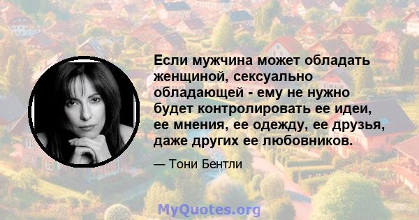 Если мужчина может обладать женщиной, сексуально обладающей - ему не нужно будет контролировать ее идеи, ее мнения, ее одежду, ее друзья, даже других ее любовников.