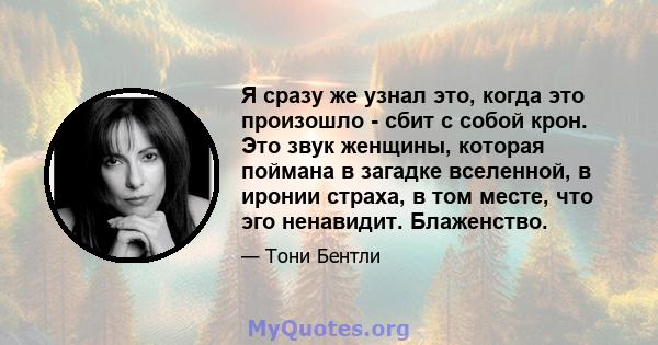 Я сразу же узнал это, когда это произошло - сбит с собой крон. Это звук женщины, которая поймана в загадке вселенной, в иронии страха, в том месте, что эго ненавидит. Блаженство.