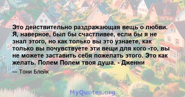 Это действительно раздражающая вещь о любви. Я, наверное, был бы счастливее, если бы я не знал этого, но как только вы это узнаете, как только вы почувствуете эти вещи для кого -то, вы не можете заставить себя пожелать