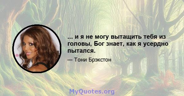 ... и я не могу вытащить тебя из головы, Бог знает, как я усердно пытался.