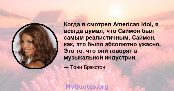 Когда я смотрел American Idol, я всегда думал, что Саймон был самым реалистичным. Саймон, как, это было абсолютно ужасно. Это то, что они говорят в музыкальной индустрии.