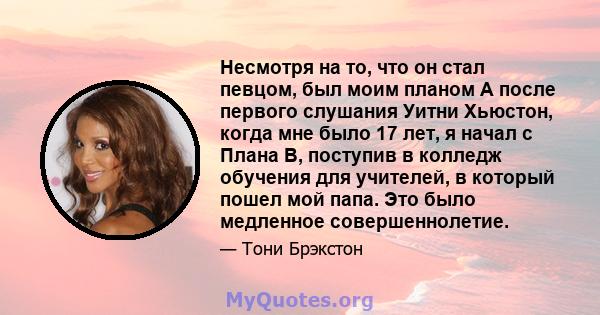 Несмотря на то, что он стал певцом, был моим планом A после первого слушания Уитни Хьюстон, когда мне было 17 лет, я начал с Плана B, поступив в колледж обучения для учителей, в который пошел мой папа. Это было