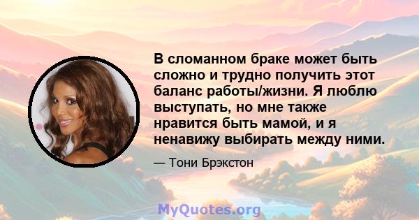 В сломанном браке может быть сложно и трудно получить этот баланс работы/жизни. Я люблю выступать, но мне также нравится быть мамой, и я ненавижу выбирать между ними.