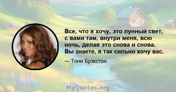 Все, что я хочу, это лунный свет, с вами там, внутри меня, всю ночь, делая это снова и снова. Вы знаете, я так сильно хочу вас.