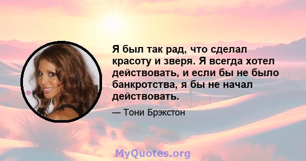 Я был так рад, что сделал красоту и зверя. Я всегда хотел действовать, и если бы не было банкротства, я бы не начал действовать.