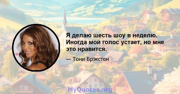 Я делаю шесть шоу в неделю. Иногда мой голос устает, но мне это нравится.