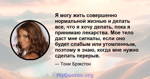 Я могу жить совершенно нормальной жизнью и делать все, что я хочу делать, пока я принимаю лекарства. Мое тело даст мне сигналы, если оно будет слабым или утомленным, поэтому я знаю, когда мне нужно сделать перерыв.