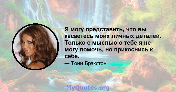 Я могу представить, что вы касаетесь моих личных деталей. Только с мыслью о тебе я не могу помочь, но прикоснись к себе.