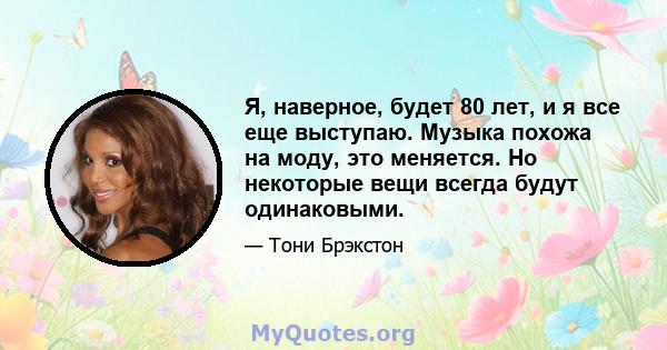 Я, наверное, будет 80 лет, и я все еще выступаю. Музыка похожа на моду, это меняется. Но некоторые вещи всегда будут одинаковыми.