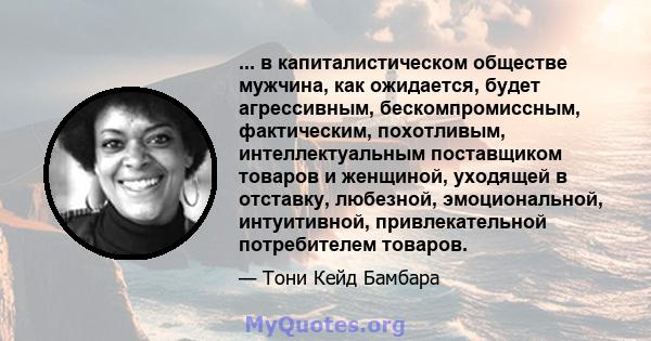 ... в капиталистическом обществе мужчина, как ожидается, будет агрессивным, бескомпромиссным, фактическим, похотливым, интеллектуальным поставщиком товаров и женщиной, уходящей в отставку, любезной, эмоциональной,