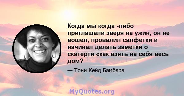 Когда мы когда -либо приглашали зверя на ужин, он не вошел, провалил салфетки и начинал делать заметки о скатерти «как взять на себя весь дом?