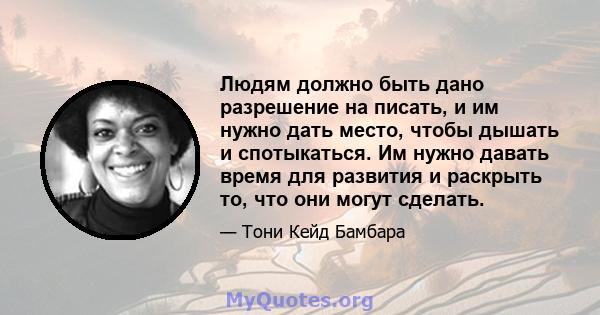 Людям должно быть дано разрешение на писать, и им нужно дать место, чтобы дышать и спотыкаться. Им нужно давать время для развития и раскрыть то, что они могут сделать.