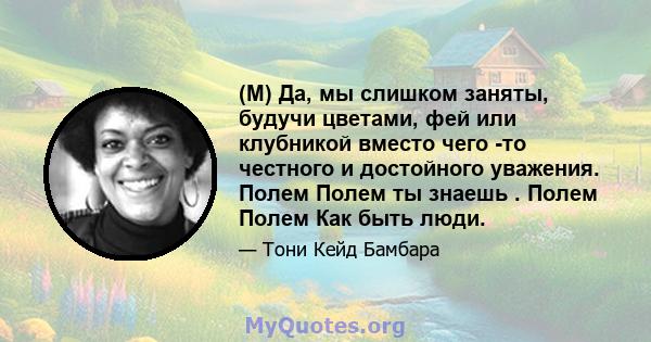 (M) Да, мы слишком заняты, будучи цветами, фей или клубникой вместо чего -то честного и достойного уважения. Полем Полем ты знаешь . Полем Полем Как быть люди.