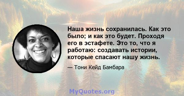 Наша жизнь сохранилась. Как это было; и как это будет. Проходя его в эстафете. Это то, что я работаю: создавать истории, которые спасают нашу жизнь.