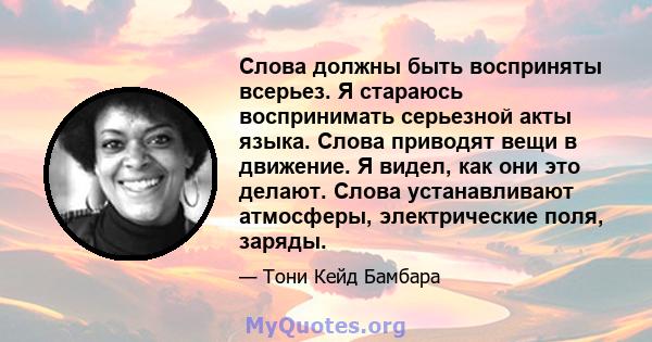 Слова должны быть восприняты всерьез. Я стараюсь воспринимать серьезной акты языка. Слова приводят вещи в движение. Я видел, как они это делают. Слова устанавливают атмосферы, электрические поля, заряды.