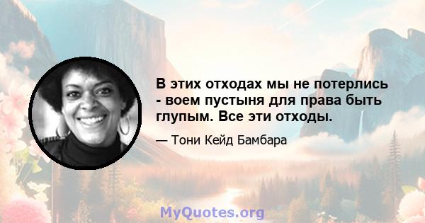 В этих отходах мы не потерлись - воем пустыня для права быть глупым. Все эти отходы.