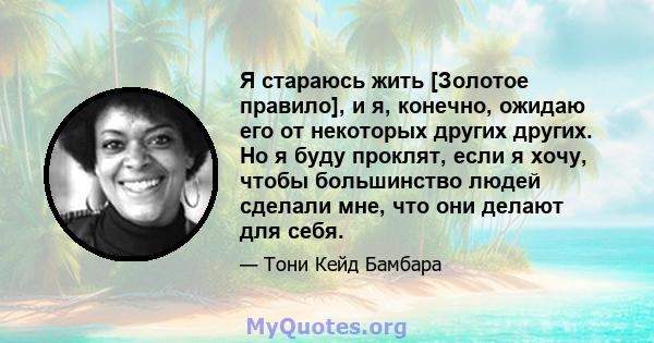 Я стараюсь жить [Золотое правило], и я, конечно, ожидаю его от некоторых других других. Но я буду проклят, если я хочу, чтобы большинство людей сделали мне, что они делают для себя.