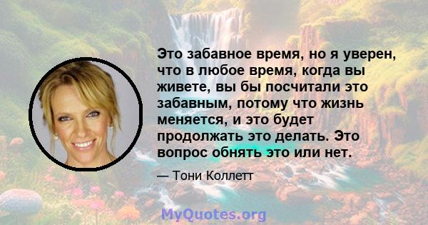 Это забавное время, но я уверен, что в любое время, когда вы живете, вы бы посчитали это забавным, потому что жизнь меняется, и это будет продолжать это делать. Это вопрос обнять это или нет.