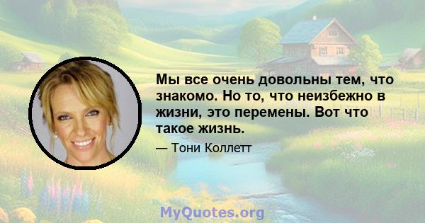 Мы все очень довольны тем, что знакомо. Но то, что неизбежно в жизни, это перемены. Вот что такое жизнь.