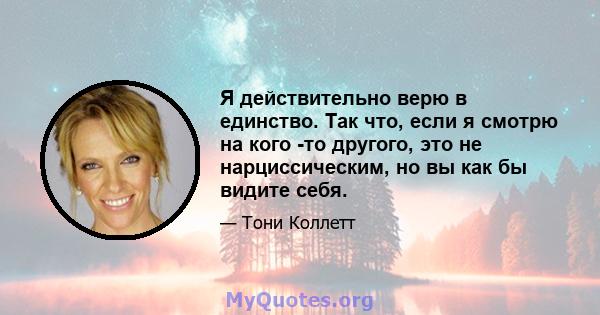 Я действительно верю в единство. Так что, если я смотрю на кого -то другого, это не нарциссическим, но вы как бы видите себя.