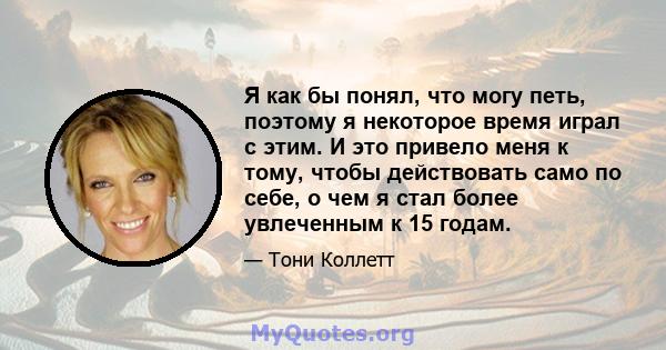 Я как бы понял, что могу петь, поэтому я некоторое время играл с этим. И это привело меня к тому, чтобы действовать само по себе, о чем я стал более увлеченным к 15 годам.