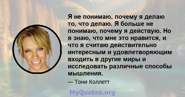 Я не понимаю, почему я делаю то, что делаю. Я больше не понимаю, почему я действую. Но я знаю, что мне это нравится, и что я считаю действительно интересным и удовлетворяющим входить в другие миры и исследовать