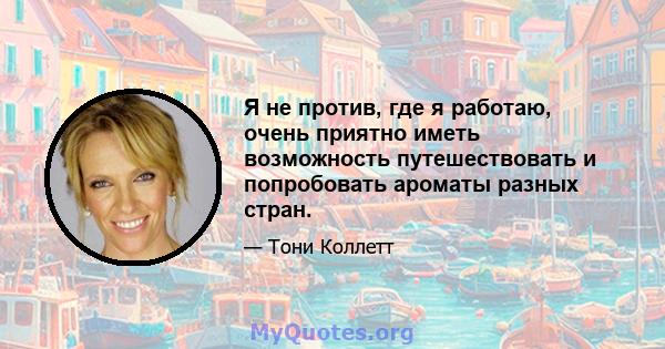 Я не против, где я работаю, очень приятно иметь возможность путешествовать и попробовать ароматы разных стран.