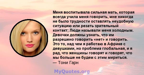 Меня воспитывала сильная мать, которая всегда учила меня говорить, мне никогда не было трудности оставлять неудобную ситуацию или резать зрительный контакт; Люди называли меня холодным. Девочки должны узнать, что им