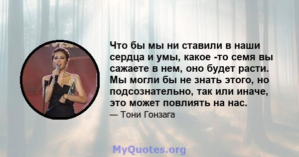 Что бы мы ни ставили в наши сердца и умы, какое -то семя вы сажаете в нем, оно будет расти. Мы могли бы не знать этого, но подсознательно, так или иначе, это может повлиять на нас.