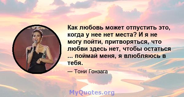 Как любовь может отпустить это, когда у нее нет места? И я не могу пойти, притворяться, что любви здесь нет, чтобы остаться ... поймай меня, я влюбляюсь в тебя.