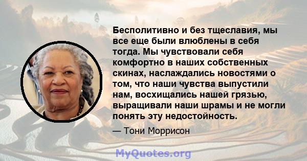 Бесполитивно и без тщеславия, мы все еще были влюблены в себя тогда. Мы чувствовали себя комфортно в наших собственных скинах, наслаждались новостями о том, что наши чувства выпустили нам, восхищались нашей грязью,