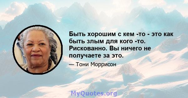 Быть хорошим с кем -то - это как быть злым для кого -то. Рискованно. Вы ничего не получаете за это.