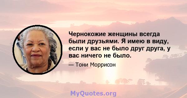 Чернокожие женщины всегда были друзьями. Я имею в виду, если у вас не было друг друга, у вас ничего не было.