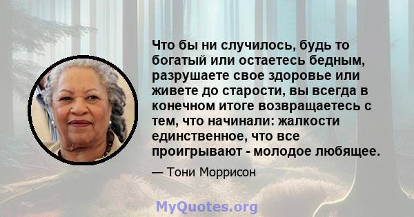 Что бы ни случилось, будь то богатый или остаетесь бедным, разрушаете свое здоровье или живете до старости, вы всегда в конечном итоге возвращаетесь с тем, что начинали: жалкости единственное, что все проигрывают -