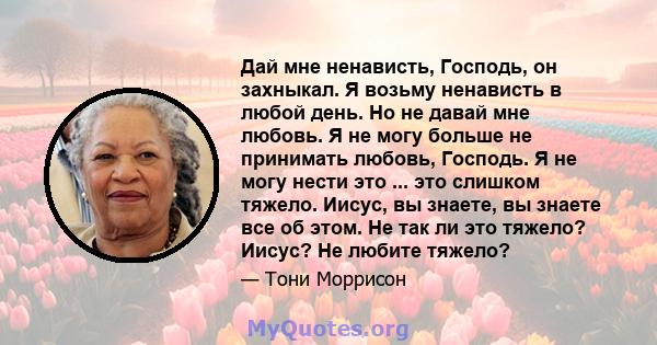 Дай мне ненависть, Господь, он захныкал. Я возьму ненависть в любой день. Но не давай мне любовь. Я не могу больше не принимать любовь, Господь. Я не могу нести это ... это слишком тяжело. Иисус, вы знаете, вы знаете