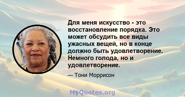 Для меня искусство - это восстановление порядка. Это может обсудить все виды ужасных вещей, но в конце должно быть удовлетворение. Немного голода, но и удовлетворение.