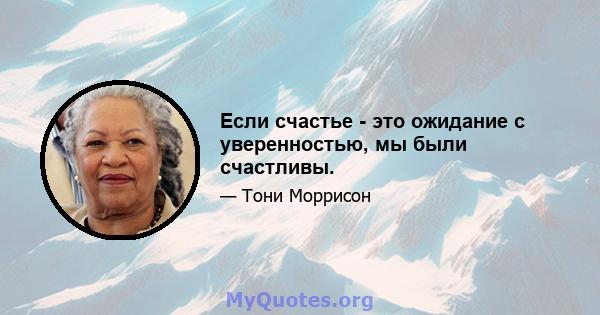 Если счастье - это ожидание с уверенностью, мы были счастливы.