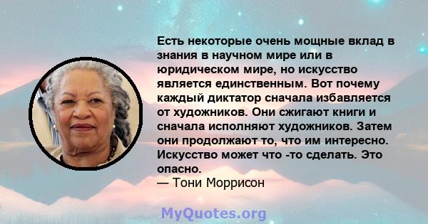 Есть некоторые очень мощные вклад в знания в научном мире или в юридическом мире, но искусство является единственным. Вот почему каждый диктатор сначала избавляется от художников. Они сжигают книги и сначала исполняют