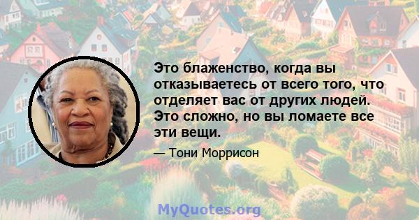 Это блаженство, когда вы отказываетесь от всего того, что отделяет вас от других людей. Это сложно, но вы ломаете все эти вещи.