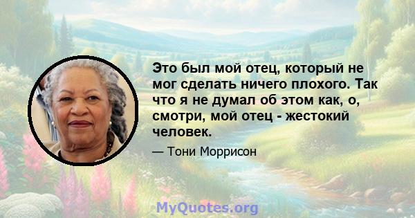 Это был мой отец, который не мог сделать ничего плохого. Так что я не думал об этом как, о, смотри, мой отец - жестокий человек.