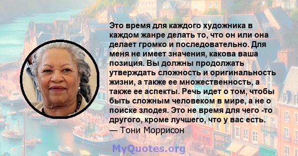 Это время для каждого художника в каждом жанре делать то, что он или она делает громко и последовательно. Для меня не имеет значения, какова ваша позиция. Вы должны продолжать утверждать сложность и оригинальность