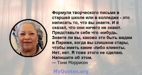 Формула творческого письма в старшей школе или в колледже - это написать то, что вы знаете. И я сказал, что они ничего не знают. Представьте себе что -нибудь. Знаете ли вы, каково это быть мадам в Париже, когда вы