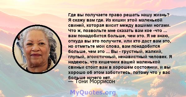 Где вы получаете право решать нашу жизнь? Я скажу вам где. Из кишки этой маленькой свиней, которая висит между вашими ногами. Что ж, позвольте мне сказать вам кое -что ... вам понадобится больше, чем это. Я не знаю,