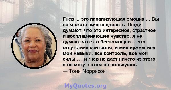 Гнев ... это парализующая эмоция ... Вы не можете ничего сделать. Люди думают, что это интересное, страстное и воспламеняющее чувство, я не думаю, что это беспомощно ... это отсутствие контроля, и мне нужны все мои