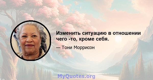 Изменить ситуацию в отношении чего -то, кроме себя.