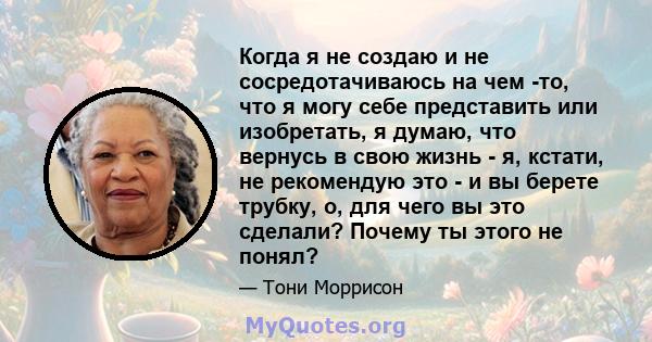 Когда я не создаю и не сосредотачиваюсь на чем -то, что я могу себе представить или изобретать, я думаю, что вернусь в свою жизнь - я, кстати, не рекомендую это - и вы берете трубку, о, для чего вы это сделали? Почему